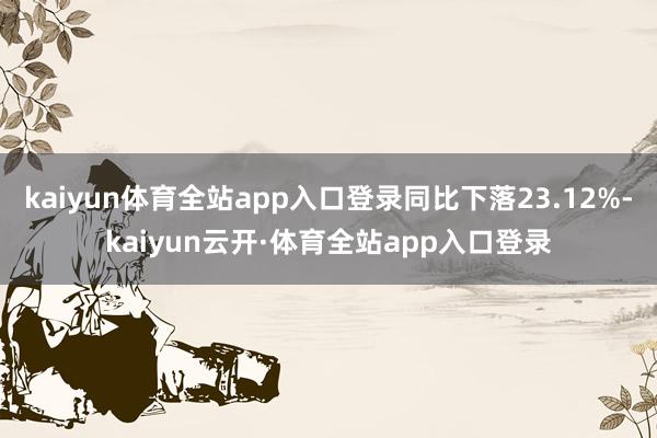 kaiyun体育全站app入口登录同比下落23.12%-kaiyun云开·体育全站app入口登录