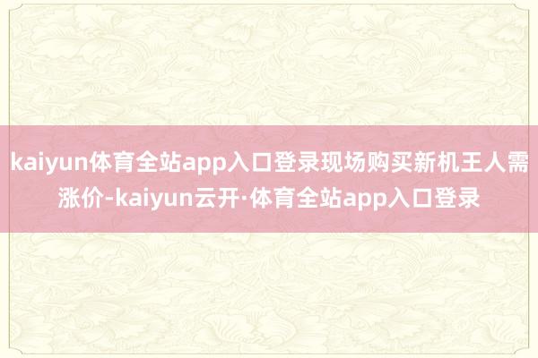 kaiyun体育全站app入口登录现场购买新机王人需涨价-kaiyun云开·体育全站app入口登录