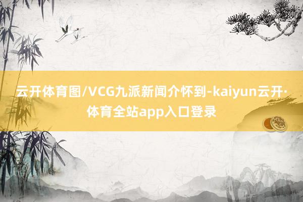云开体育图/VCG九派新闻介怀到-kaiyun云开·体育全站app入口登录