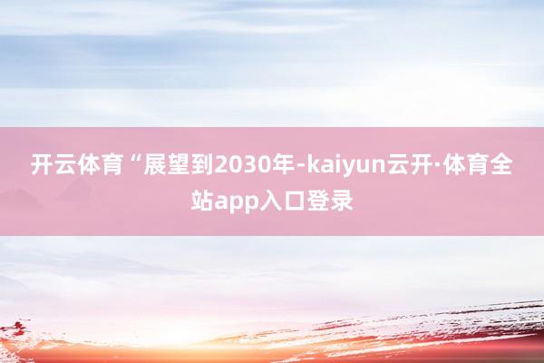 开云体育　　“展望到2030年-kaiyun云开·体育全站app入口登录