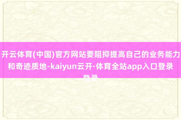 开云体育(中国)官方网站要阻抑提高自己的业务能力和奇迹质地-kaiyun云开·体育全站app入口登录