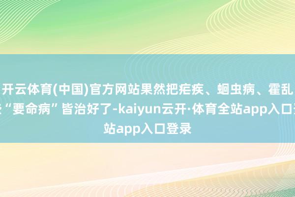 开云体育(中国)官方网站果然把疟疾、蛔虫病、霍乱这些“要命病”皆治好了-kaiyun云开·体育全站app入口登录
