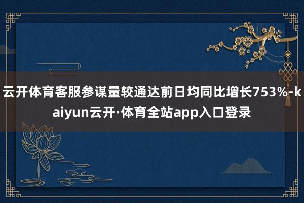 云开体育客服参谋量较通达前日均同比增长753%-kaiyun云开·体育全站app入口登录