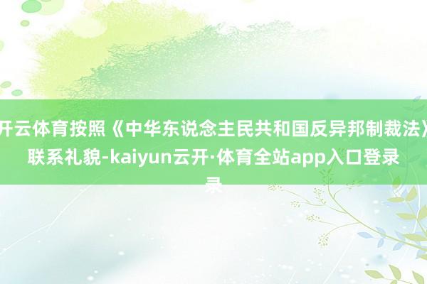 开云体育按照《中华东说念主民共和国反异邦制裁法》联系礼貌-kaiyun云开·体育全站app入口登录