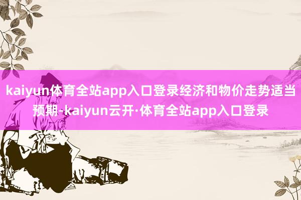 kaiyun体育全站app入口登录经济和物价走势适当预期-kaiyun云开·体育全站app入口登录