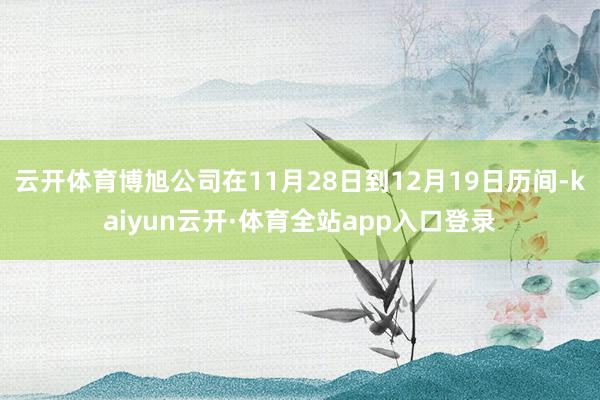 云开体育博旭公司在11月28日到12月19日历间-kaiyun云开·体育全站app入口登录