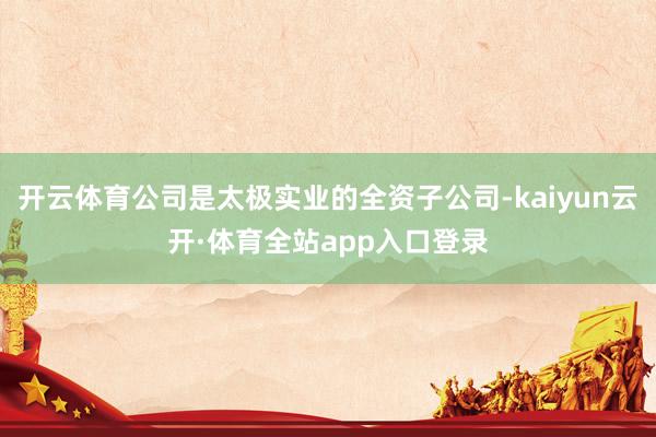 开云体育公司是太极实业的全资子公司-kaiyun云开·体育全站app入口登录