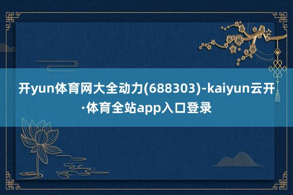 开yun体育网大全动力(688303)-kaiyun云开·体育全站app入口登录