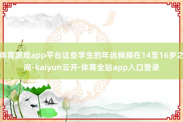 体育游戏app平台这些学生的年齿频频在14至16岁之间-kaiyun云开·体育全站app入口登录