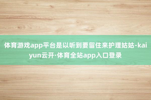 体育游戏app平台是以听到要留住来护理姑姑-kaiyun云开·体育全站app入口登录