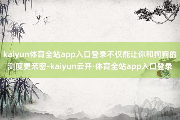 kaiyun体育全站app入口登录不仅能让你和狗狗的测度更亲密-kaiyun云开·体育全站app入口登录