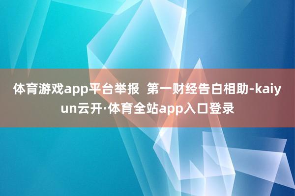 体育游戏app平台举报 第一财经告白相助-kaiyun云开·体育全站app入口登录