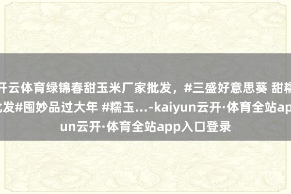 开云体育绿锦春甜玉米厂家批发，#三盛好意思葵 甜糯玉米厂家批发#囤妙品过大年 #糯玉...-kaiyun云开·体育全站app入口登录