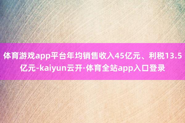 体育游戏app平台年均销售收入45亿元、利税13.5亿元-kaiyun云开·体育全站app入口登录