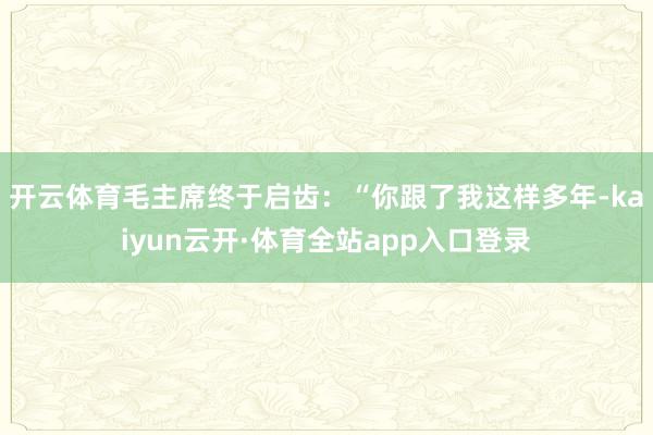 开云体育毛主席终于启齿：“你跟了我这样多年-kaiyun云开·体育全站app入口登录