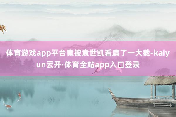 体育游戏app平台竟被袁世凯看扁了一大截-kaiyun云开·体育全站app入口登录