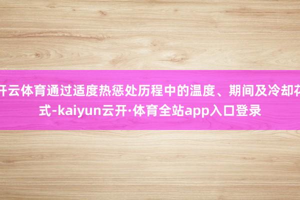 开云体育通过适度热惩处历程中的温度、期间及冷却花式-kaiyun云开·体育全站app入口登录