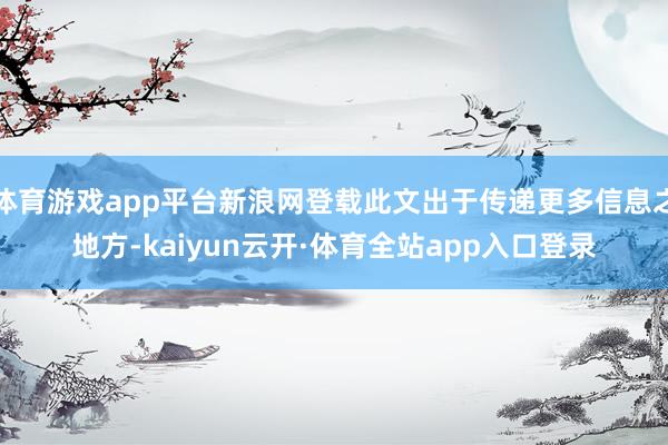 体育游戏app平台新浪网登载此文出于传递更多信息之地方-kaiyun云开·体育全站app入口登录