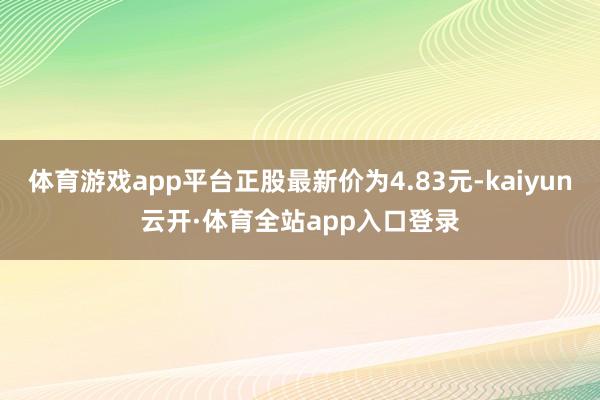 体育游戏app平台正股最新价为4.83元-kaiyun云开·体育全站app入口登录