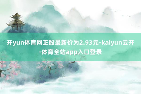 开yun体育网正股最新价为2.93元-kaiyun云开·体育全站app入口登录