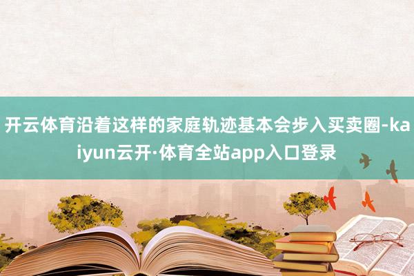 开云体育沿着这样的家庭轨迹基本会步入买卖圈-kaiyun云开·体育全站app入口登录