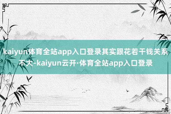 kaiyun体育全站app入口登录其实跟花若干钱关系不大-kaiyun云开·体育全站app入口登录