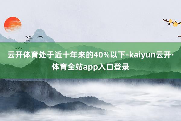 云开体育处于近十年来的40%以下-kaiyun云开·体育全站app入口登录