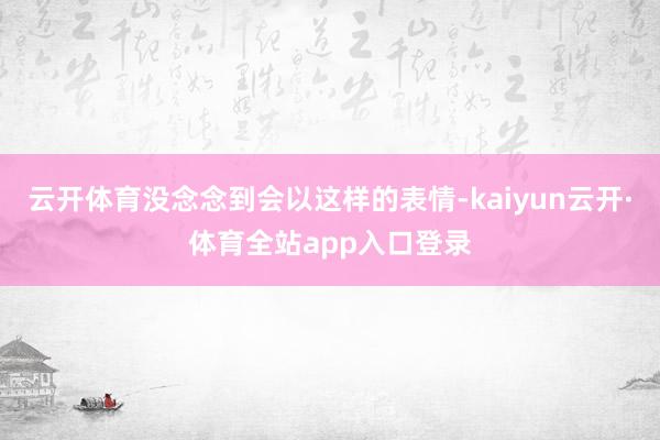 云开体育没念念到会以这样的表情-kaiyun云开·体育全站app入口登录