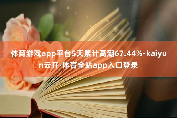 体育游戏app平台5天累计高潮67.44%-kaiyun云开·体育全站app入口登录